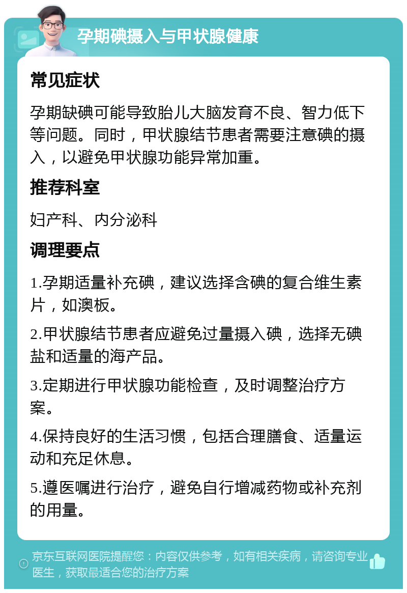 孕期碘摄入与甲状腺健康 常见症状 孕期缺碘可能导致胎儿大脑发育不良、智力低下等问题。同时，甲状腺结节患者需要注意碘的摄入，以避免甲状腺功能异常加重。 推荐科室 妇产科、内分泌科 调理要点 1.孕期适量补充碘，建议选择含碘的复合维生素片，如澳板。 2.甲状腺结节患者应避免过量摄入碘，选择无碘盐和适量的海产品。 3.定期进行甲状腺功能检查，及时调整治疗方案。 4.保持良好的生活习惯，包括合理膳食、适量运动和充足休息。 5.遵医嘱进行治疗，避免自行增减药物或补充剂的用量。