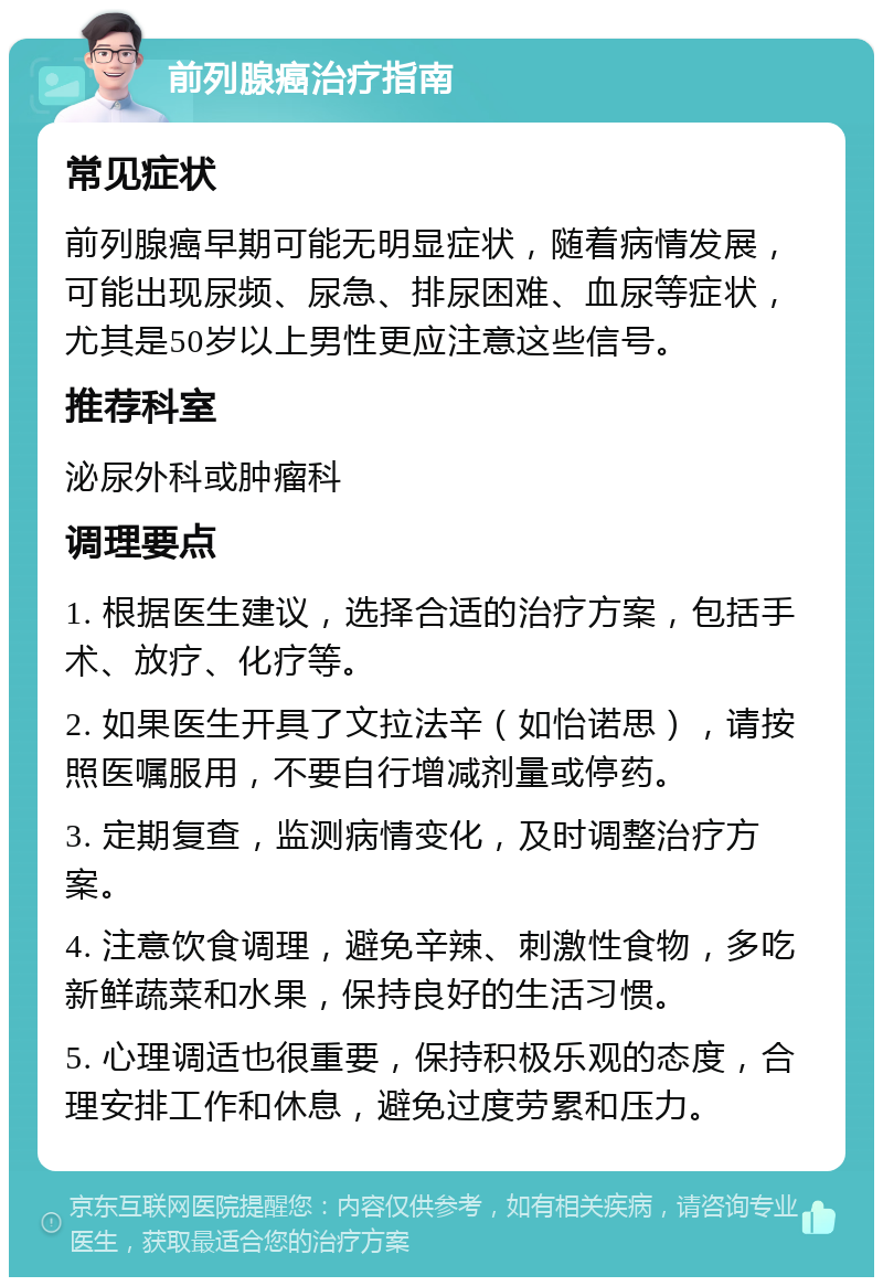 前列腺癌治疗指南 常见症状 前列腺癌早期可能无明显症状，随着病情发展，可能出现尿频、尿急、排尿困难、血尿等症状，尤其是50岁以上男性更应注意这些信号。 推荐科室 泌尿外科或肿瘤科 调理要点 1. 根据医生建议，选择合适的治疗方案，包括手术、放疗、化疗等。 2. 如果医生开具了文拉法辛（如怡诺思），请按照医嘱服用，不要自行增减剂量或停药。 3. 定期复查，监测病情变化，及时调整治疗方案。 4. 注意饮食调理，避免辛辣、刺激性食物，多吃新鲜蔬菜和水果，保持良好的生活习惯。 5. 心理调适也很重要，保持积极乐观的态度，合理安排工作和休息，避免过度劳累和压力。