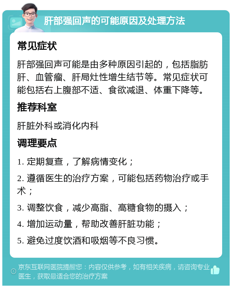 肝部强回声的可能原因及处理方法 常见症状 肝部强回声可能是由多种原因引起的，包括脂肪肝、血管瘤、肝局灶性增生结节等。常见症状可能包括右上腹部不适、食欲减退、体重下降等。 推荐科室 肝脏外科或消化内科 调理要点 1. 定期复查，了解病情变化； 2. 遵循医生的治疗方案，可能包括药物治疗或手术； 3. 调整饮食，减少高脂、高糖食物的摄入； 4. 增加运动量，帮助改善肝脏功能； 5. 避免过度饮酒和吸烟等不良习惯。