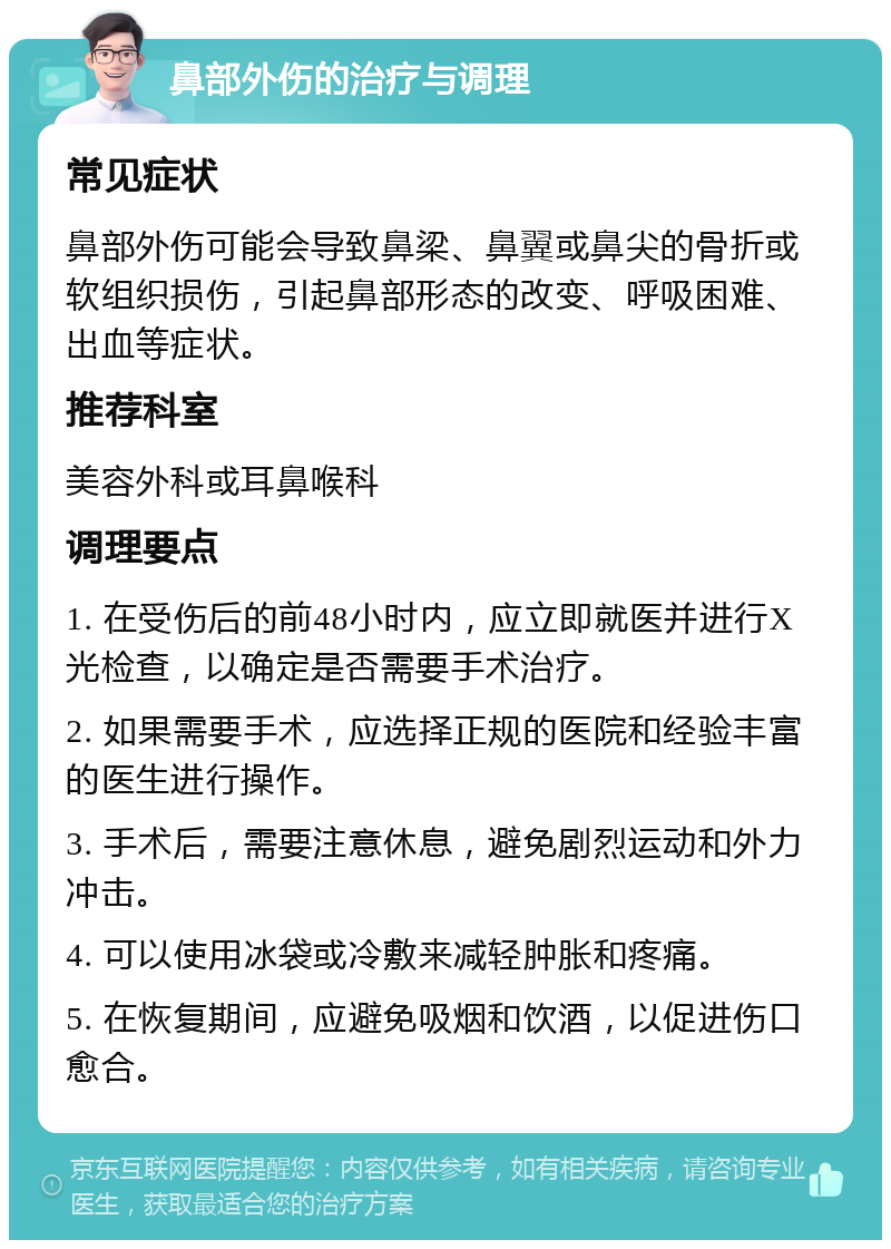 鼻部外伤的治疗与调理 常见症状 鼻部外伤可能会导致鼻梁、鼻翼或鼻尖的骨折或软组织损伤，引起鼻部形态的改变、呼吸困难、出血等症状。 推荐科室 美容外科或耳鼻喉科 调理要点 1. 在受伤后的前48小时内，应立即就医并进行X光检查，以确定是否需要手术治疗。 2. 如果需要手术，应选择正规的医院和经验丰富的医生进行操作。 3. 手术后，需要注意休息，避免剧烈运动和外力冲击。 4. 可以使用冰袋或冷敷来减轻肿胀和疼痛。 5. 在恢复期间，应避免吸烟和饮酒，以促进伤口愈合。