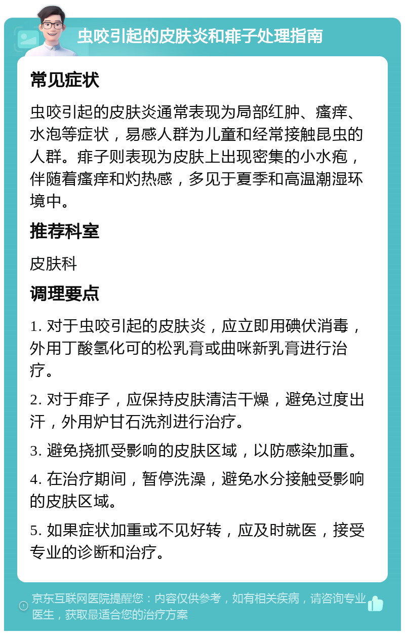 虫咬引起的皮肤炎和痱子处理指南 常见症状 虫咬引起的皮肤炎通常表现为局部红肿、瘙痒、水泡等症状，易感人群为儿童和经常接触昆虫的人群。痱子则表现为皮肤上出现密集的小水疱，伴随着瘙痒和灼热感，多见于夏季和高温潮湿环境中。 推荐科室 皮肤科 调理要点 1. 对于虫咬引起的皮肤炎，应立即用碘伏消毒，外用丁酸氢化可的松乳膏或曲咪新乳膏进行治疗。 2. 对于痱子，应保持皮肤清洁干燥，避免过度出汗，外用炉甘石洗剂进行治疗。 3. 避免挠抓受影响的皮肤区域，以防感染加重。 4. 在治疗期间，暂停洗澡，避免水分接触受影响的皮肤区域。 5. 如果症状加重或不见好转，应及时就医，接受专业的诊断和治疗。