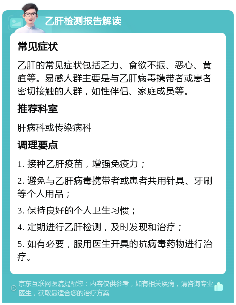 乙肝检测报告解读 常见症状 乙肝的常见症状包括乏力、食欲不振、恶心、黄疸等。易感人群主要是与乙肝病毒携带者或患者密切接触的人群，如性伴侣、家庭成员等。 推荐科室 肝病科或传染病科 调理要点 1. 接种乙肝疫苗，增强免疫力； 2. 避免与乙肝病毒携带者或患者共用针具、牙刷等个人用品； 3. 保持良好的个人卫生习惯； 4. 定期进行乙肝检测，及时发现和治疗； 5. 如有必要，服用医生开具的抗病毒药物进行治疗。