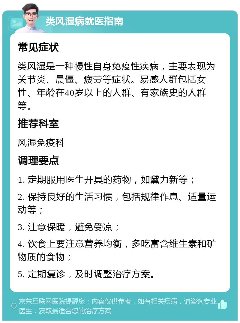 类风湿病就医指南 常见症状 类风湿是一种慢性自身免疫性疾病，主要表现为关节炎、晨僵、疲劳等症状。易感人群包括女性、年龄在40岁以上的人群、有家族史的人群等。 推荐科室 风湿免疫科 调理要点 1. 定期服用医生开具的药物，如黛力新等； 2. 保持良好的生活习惯，包括规律作息、适量运动等； 3. 注意保暖，避免受凉； 4. 饮食上要注意营养均衡，多吃富含维生素和矿物质的食物； 5. 定期复诊，及时调整治疗方案。