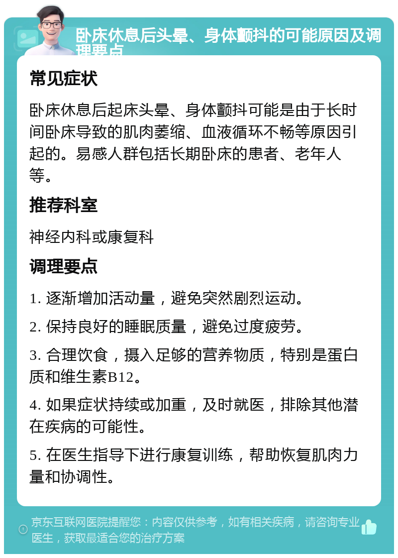 卧床休息后头晕、身体颤抖的可能原因及调理要点 常见症状 卧床休息后起床头晕、身体颤抖可能是由于长时间卧床导致的肌肉萎缩、血液循环不畅等原因引起的。易感人群包括长期卧床的患者、老年人等。 推荐科室 神经内科或康复科 调理要点 1. 逐渐增加活动量，避免突然剧烈运动。 2. 保持良好的睡眠质量，避免过度疲劳。 3. 合理饮食，摄入足够的营养物质，特别是蛋白质和维生素B12。 4. 如果症状持续或加重，及时就医，排除其他潜在疾病的可能性。 5. 在医生指导下进行康复训练，帮助恢复肌肉力量和协调性。