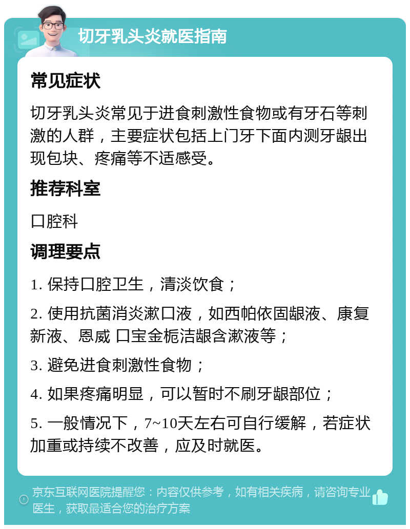 切牙乳头炎就医指南 常见症状 切牙乳头炎常见于进食刺激性食物或有牙石等刺激的人群，主要症状包括上门牙下面内测牙龈出现包块、疼痛等不适感受。 推荐科室 口腔科 调理要点 1. 保持口腔卫生，清淡饮食； 2. 使用抗菌消炎漱口液，如西帕依固龈液、康复新液、恩威 口宝金栀洁龈含漱液等； 3. 避免进食刺激性食物； 4. 如果疼痛明显，可以暂时不刷牙龈部位； 5. 一般情况下，7~10天左右可自行缓解，若症状加重或持续不改善，应及时就医。