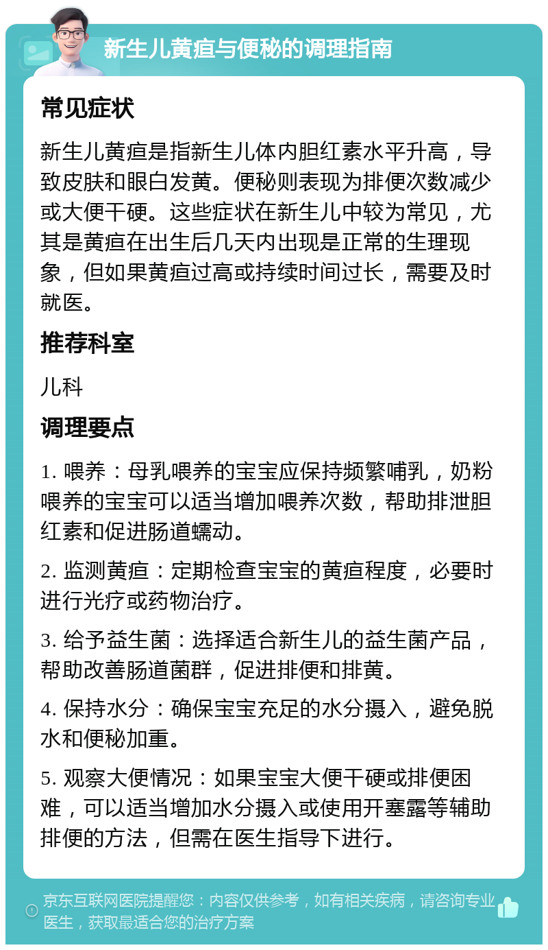 新生儿黄疸与便秘的调理指南 常见症状 新生儿黄疸是指新生儿体内胆红素水平升高，导致皮肤和眼白发黄。便秘则表现为排便次数减少或大便干硬。这些症状在新生儿中较为常见，尤其是黄疸在出生后几天内出现是正常的生理现象，但如果黄疸过高或持续时间过长，需要及时就医。 推荐科室 儿科 调理要点 1. 喂养：母乳喂养的宝宝应保持频繁哺乳，奶粉喂养的宝宝可以适当增加喂养次数，帮助排泄胆红素和促进肠道蠕动。 2. 监测黄疸：定期检查宝宝的黄疸程度，必要时进行光疗或药物治疗。 3. 给予益生菌：选择适合新生儿的益生菌产品，帮助改善肠道菌群，促进排便和排黄。 4. 保持水分：确保宝宝充足的水分摄入，避免脱水和便秘加重。 5. 观察大便情况：如果宝宝大便干硬或排便困难，可以适当增加水分摄入或使用开塞露等辅助排便的方法，但需在医生指导下进行。