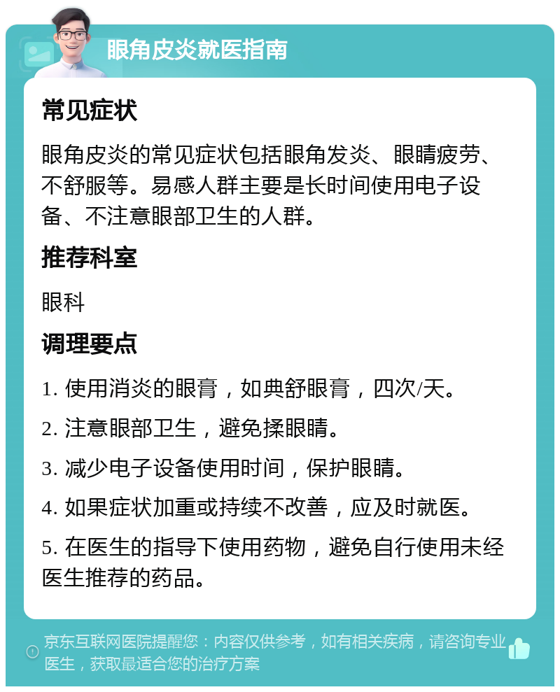 眼角皮炎就医指南 常见症状 眼角皮炎的常见症状包括眼角发炎、眼睛疲劳、不舒服等。易感人群主要是长时间使用电子设备、不注意眼部卫生的人群。 推荐科室 眼科 调理要点 1. 使用消炎的眼膏，如典舒眼膏，四次/天。 2. 注意眼部卫生，避免揉眼睛。 3. 减少电子设备使用时间，保护眼睛。 4. 如果症状加重或持续不改善，应及时就医。 5. 在医生的指导下使用药物，避免自行使用未经医生推荐的药品。