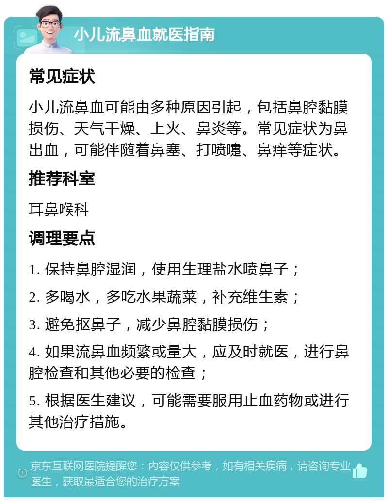 小儿流鼻血就医指南 常见症状 小儿流鼻血可能由多种原因引起，包括鼻腔黏膜损伤、天气干燥、上火、鼻炎等。常见症状为鼻出血，可能伴随着鼻塞、打喷嚏、鼻痒等症状。 推荐科室 耳鼻喉科 调理要点 1. 保持鼻腔湿润，使用生理盐水喷鼻子； 2. 多喝水，多吃水果蔬菜，补充维生素； 3. 避免抠鼻子，减少鼻腔黏膜损伤； 4. 如果流鼻血频繁或量大，应及时就医，进行鼻腔检查和其他必要的检查； 5. 根据医生建议，可能需要服用止血药物或进行其他治疗措施。