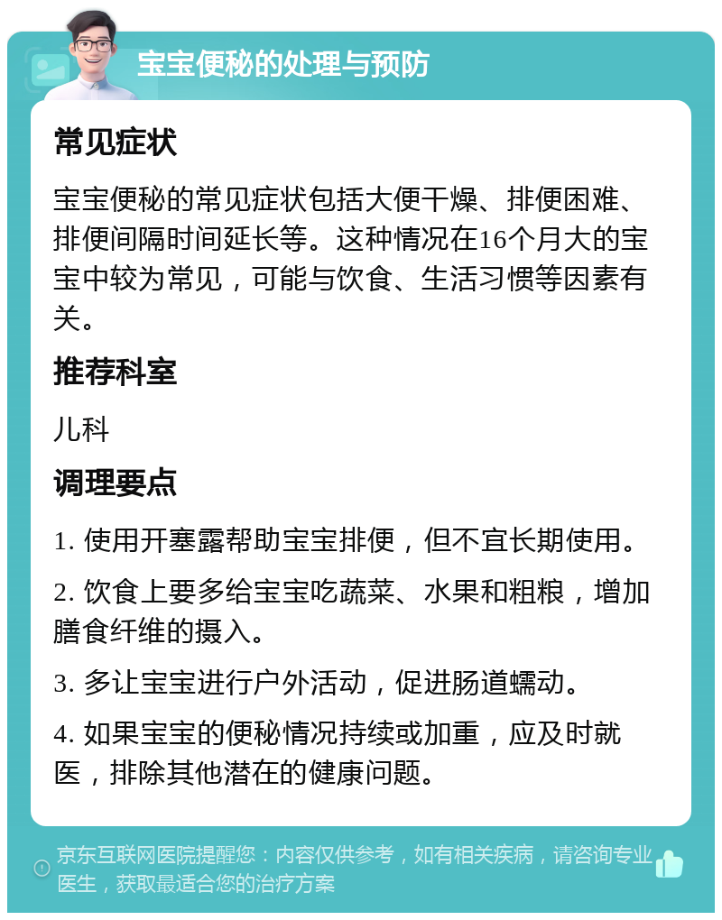 宝宝便秘的处理与预防 常见症状 宝宝便秘的常见症状包括大便干燥、排便困难、排便间隔时间延长等。这种情况在16个月大的宝宝中较为常见，可能与饮食、生活习惯等因素有关。 推荐科室 儿科 调理要点 1. 使用开塞露帮助宝宝排便，但不宜长期使用。 2. 饮食上要多给宝宝吃蔬菜、水果和粗粮，增加膳食纤维的摄入。 3. 多让宝宝进行户外活动，促进肠道蠕动。 4. 如果宝宝的便秘情况持续或加重，应及时就医，排除其他潜在的健康问题。