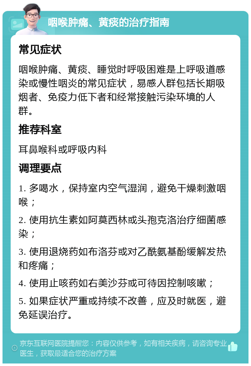 咽喉肿痛、黄痰的治疗指南 常见症状 咽喉肿痛、黄痰、睡觉时呼吸困难是上呼吸道感染或慢性咽炎的常见症状，易感人群包括长期吸烟者、免疫力低下者和经常接触污染环境的人群。 推荐科室 耳鼻喉科或呼吸内科 调理要点 1. 多喝水，保持室内空气湿润，避免干燥刺激咽喉； 2. 使用抗生素如阿莫西林或头孢克洛治疗细菌感染； 3. 使用退烧药如布洛芬或对乙酰氨基酚缓解发热和疼痛； 4. 使用止咳药如右美沙芬或可待因控制咳嗽； 5. 如果症状严重或持续不改善，应及时就医，避免延误治疗。