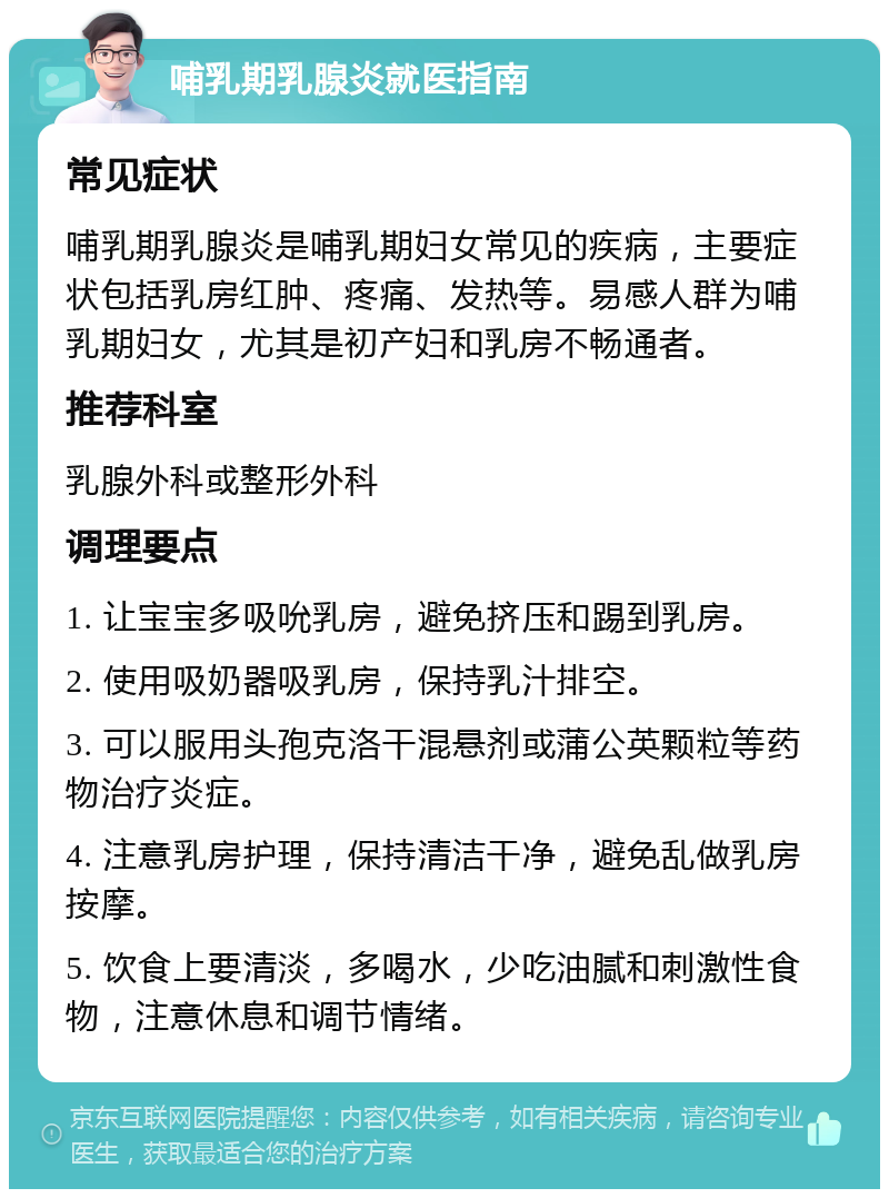 哺乳期乳腺炎就医指南 常见症状 哺乳期乳腺炎是哺乳期妇女常见的疾病，主要症状包括乳房红肿、疼痛、发热等。易感人群为哺乳期妇女，尤其是初产妇和乳房不畅通者。 推荐科室 乳腺外科或整形外科 调理要点 1. 让宝宝多吸吮乳房，避免挤压和踢到乳房。 2. 使用吸奶器吸乳房，保持乳汁排空。 3. 可以服用头孢克洛干混悬剂或蒲公英颗粒等药物治疗炎症。 4. 注意乳房护理，保持清洁干净，避免乱做乳房按摩。 5. 饮食上要清淡，多喝水，少吃油腻和刺激性食物，注意休息和调节情绪。