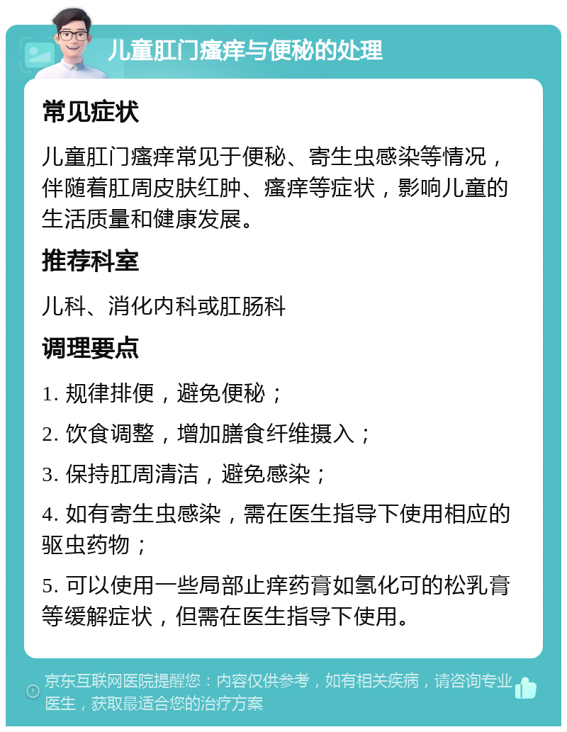 儿童肛门瘙痒与便秘的处理 常见症状 儿童肛门瘙痒常见于便秘、寄生虫感染等情况，伴随着肛周皮肤红肿、瘙痒等症状，影响儿童的生活质量和健康发展。 推荐科室 儿科、消化内科或肛肠科 调理要点 1. 规律排便，避免便秘； 2. 饮食调整，增加膳食纤维摄入； 3. 保持肛周清洁，避免感染； 4. 如有寄生虫感染，需在医生指导下使用相应的驱虫药物； 5. 可以使用一些局部止痒药膏如氢化可的松乳膏等缓解症状，但需在医生指导下使用。