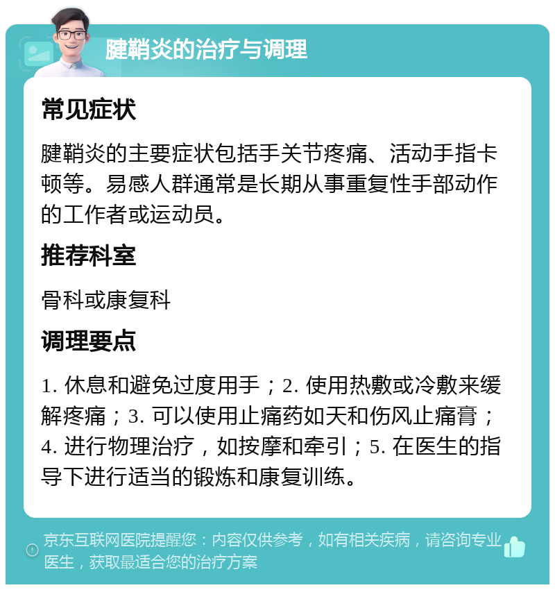 腱鞘炎的治疗与调理 常见症状 腱鞘炎的主要症状包括手关节疼痛、活动手指卡顿等。易感人群通常是长期从事重复性手部动作的工作者或运动员。 推荐科室 骨科或康复科 调理要点 1. 休息和避免过度用手；2. 使用热敷或冷敷来缓解疼痛；3. 可以使用止痛药如天和伤风止痛膏；4. 进行物理治疗，如按摩和牵引；5. 在医生的指导下进行适当的锻炼和康复训练。