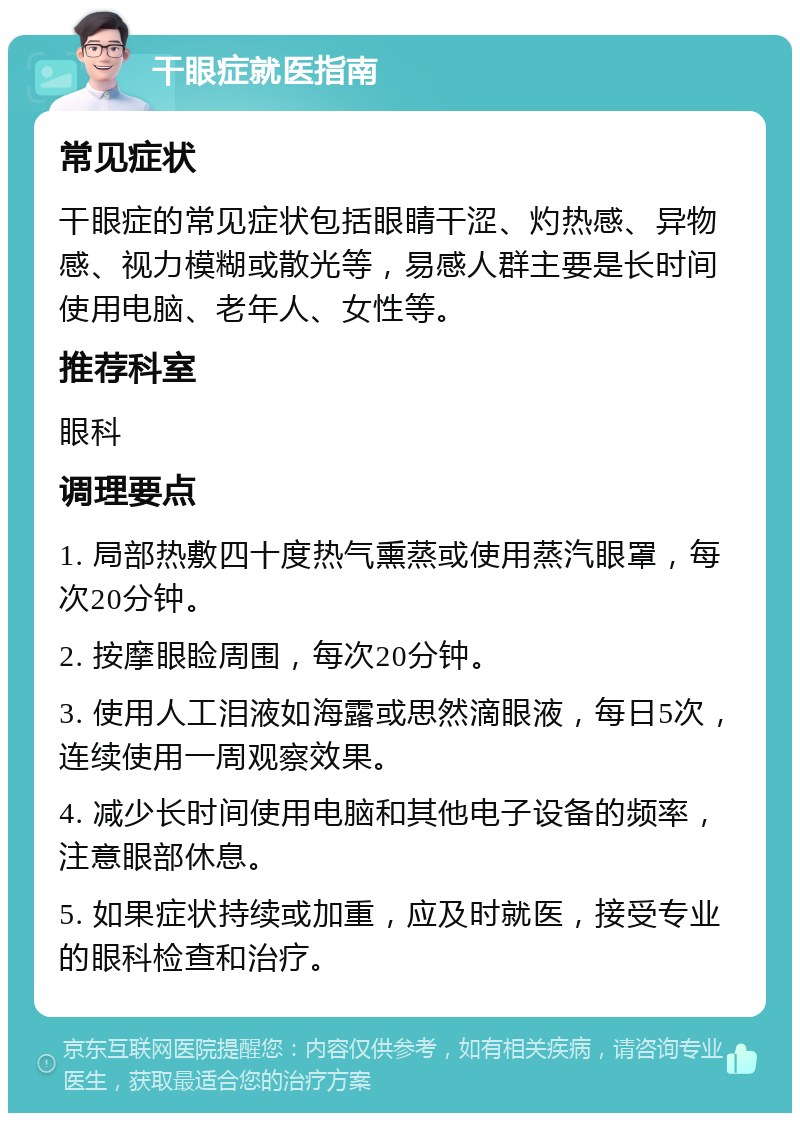 干眼症就医指南 常见症状 干眼症的常见症状包括眼睛干涩、灼热感、异物感、视力模糊或散光等，易感人群主要是长时间使用电脑、老年人、女性等。 推荐科室 眼科 调理要点 1. 局部热敷四十度热气熏蒸或使用蒸汽眼罩，每次20分钟。 2. 按摩眼睑周围，每次20分钟。 3. 使用人工泪液如海露或思然滴眼液，每日5次，连续使用一周观察效果。 4. 减少长时间使用电脑和其他电子设备的频率，注意眼部休息。 5. 如果症状持续或加重，应及时就医，接受专业的眼科检查和治疗。