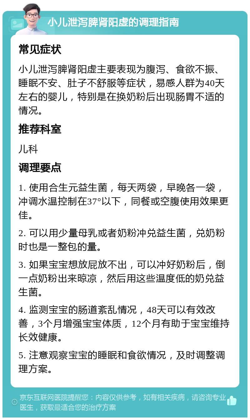 小儿泄泻脾肾阳虚的调理指南 常见症状 小儿泄泻脾肾阳虚主要表现为腹泻、食欲不振、睡眠不安、肚子不舒服等症状，易感人群为40天左右的婴儿，特别是在换奶粉后出现肠胃不适的情况。 推荐科室 儿科 调理要点 1. 使用合生元益生菌，每天两袋，早晚各一袋，冲调水温控制在37°以下，同餐或空腹使用效果更佳。 2. 可以用少量母乳或者奶粉冲兑益生菌，兑奶粉时也是一整包的量。 3. 如果宝宝想放屁放不出，可以冲好奶粉后，倒一点奶粉出来晾凉，然后用这些温度低的奶兑益生菌。 4. 监测宝宝的肠道紊乱情况，48天可以有效改善，3个月增强宝宝体质，12个月有助于宝宝维持长效健康。 5. 注意观察宝宝的睡眠和食欲情况，及时调整调理方案。