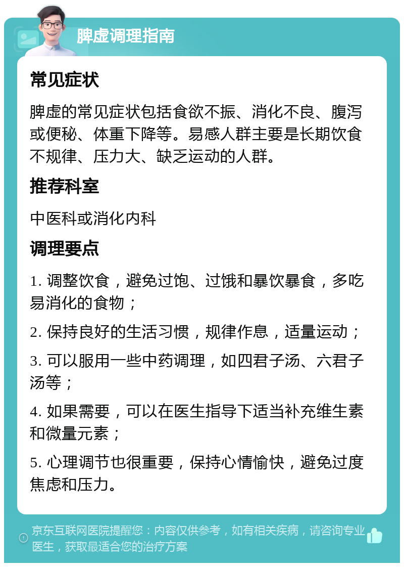 脾虚调理指南 常见症状 脾虚的常见症状包括食欲不振、消化不良、腹泻或便秘、体重下降等。易感人群主要是长期饮食不规律、压力大、缺乏运动的人群。 推荐科室 中医科或消化内科 调理要点 1. 调整饮食，避免过饱、过饿和暴饮暴食，多吃易消化的食物； 2. 保持良好的生活习惯，规律作息，适量运动； 3. 可以服用一些中药调理，如四君子汤、六君子汤等； 4. 如果需要，可以在医生指导下适当补充维生素和微量元素； 5. 心理调节也很重要，保持心情愉快，避免过度焦虑和压力。