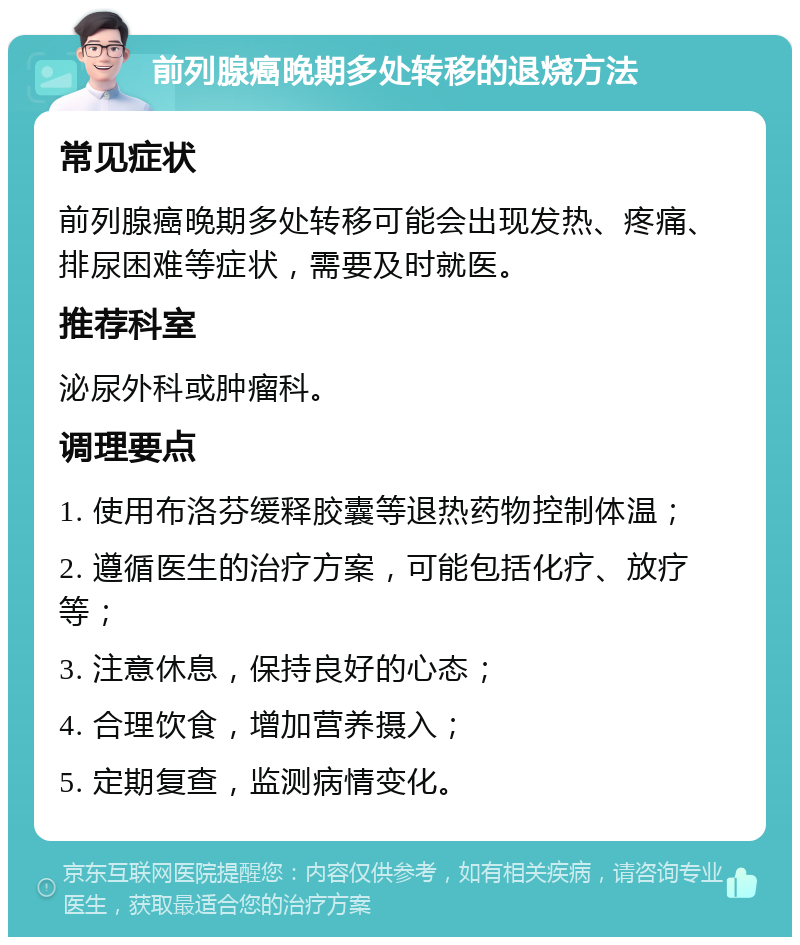 前列腺癌晚期多处转移的退烧方法 常见症状 前列腺癌晚期多处转移可能会出现发热、疼痛、排尿困难等症状，需要及时就医。 推荐科室 泌尿外科或肿瘤科。 调理要点 1. 使用布洛芬缓释胶囊等退热药物控制体温； 2. 遵循医生的治疗方案，可能包括化疗、放疗等； 3. 注意休息，保持良好的心态； 4. 合理饮食，增加营养摄入； 5. 定期复查，监测病情变化。