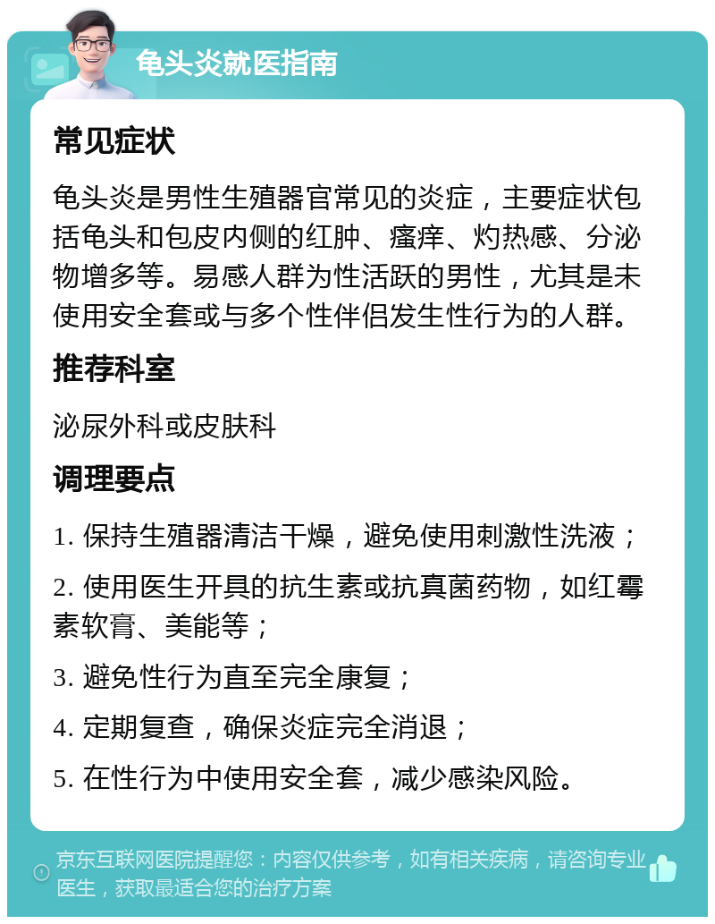 龟头炎就医指南 常见症状 龟头炎是男性生殖器官常见的炎症，主要症状包括龟头和包皮内侧的红肿、瘙痒、灼热感、分泌物增多等。易感人群为性活跃的男性，尤其是未使用安全套或与多个性伴侣发生性行为的人群。 推荐科室 泌尿外科或皮肤科 调理要点 1. 保持生殖器清洁干燥，避免使用刺激性洗液； 2. 使用医生开具的抗生素或抗真菌药物，如红霉素软膏、美能等； 3. 避免性行为直至完全康复； 4. 定期复查，确保炎症完全消退； 5. 在性行为中使用安全套，减少感染风险。