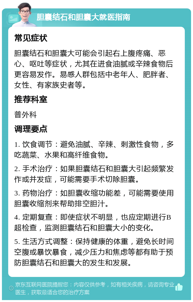 胆囊结石和胆囊大就医指南 常见症状 胆囊结石和胆囊大可能会引起右上腹疼痛、恶心、呕吐等症状，尤其在进食油腻或辛辣食物后更容易发作。易感人群包括中老年人、肥胖者、女性、有家族史者等。 推荐科室 普外科 调理要点 1. 饮食调节：避免油腻、辛辣、刺激性食物，多吃蔬菜、水果和高纤维食物。 2. 手术治疗：如果胆囊结石和胆囊大引起频繁发作或并发症，可能需要手术切除胆囊。 3. 药物治疗：如胆囊收缩功能差，可能需要使用胆囊收缩剂来帮助排空胆汁。 4. 定期复查：即使症状不明显，也应定期进行B超检查，监测胆囊结石和胆囊大小的变化。 5. 生活方式调整：保持健康的体重，避免长时间空腹或暴饮暴食，减少压力和焦虑等都有助于预防胆囊结石和胆囊大的发生和发展。