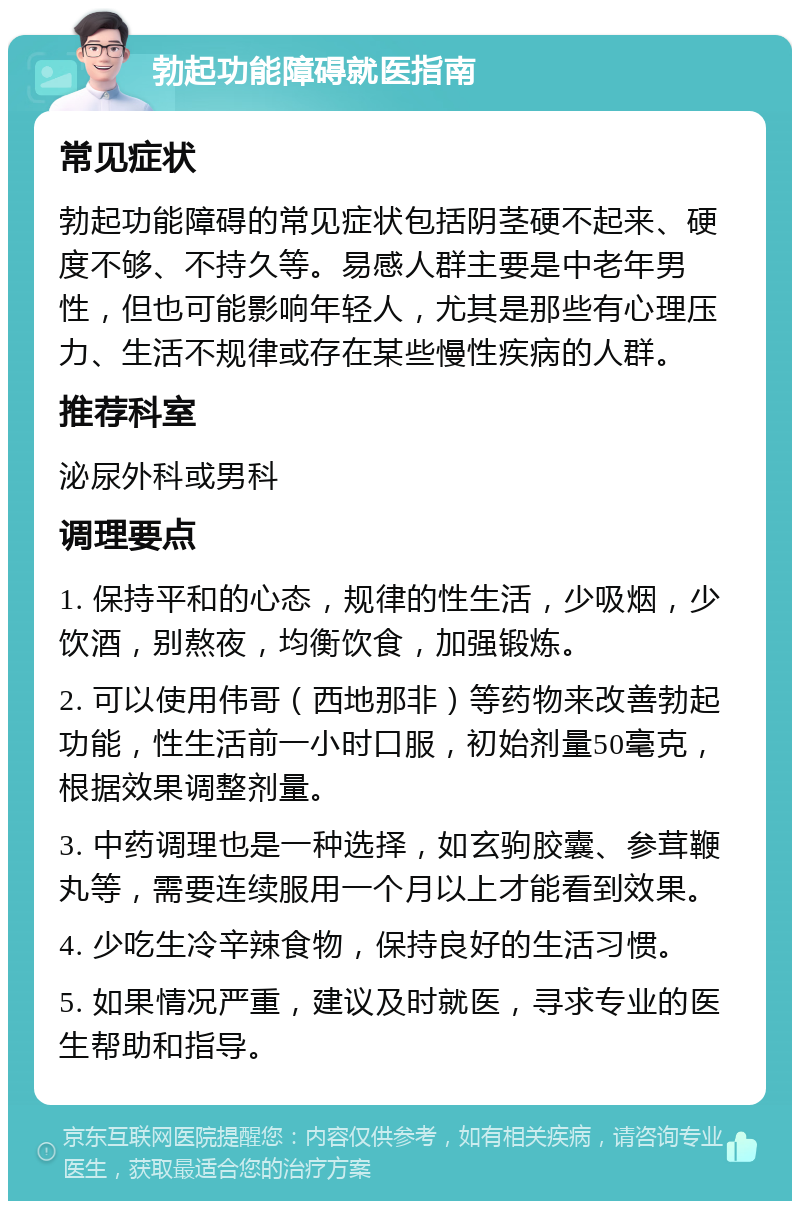 勃起功能障碍就医指南 常见症状 勃起功能障碍的常见症状包括阴茎硬不起来、硬度不够、不持久等。易感人群主要是中老年男性，但也可能影响年轻人，尤其是那些有心理压力、生活不规律或存在某些慢性疾病的人群。 推荐科室 泌尿外科或男科 调理要点 1. 保持平和的心态，规律的性生活，少吸烟，少饮酒，别熬夜，均衡饮食，加强锻炼。 2. 可以使用伟哥（西地那非）等药物来改善勃起功能，性生活前一小时口服，初始剂量50毫克，根据效果调整剂量。 3. 中药调理也是一种选择，如玄驹胶囊、参茸鞭丸等，需要连续服用一个月以上才能看到效果。 4. 少吃生冷辛辣食物，保持良好的生活习惯。 5. 如果情况严重，建议及时就医，寻求专业的医生帮助和指导。