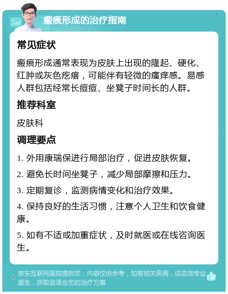 瘢痕形成的治疗指南 常见症状 瘢痕形成通常表现为皮肤上出现的隆起、硬化、红肿或灰色疙瘩，可能伴有轻微的瘙痒感。易感人群包括经常长痘痘、坐凳子时间长的人群。 推荐科室 皮肤科 调理要点 1. 外用康瑞保进行局部治疗，促进皮肤恢复。 2. 避免长时间坐凳子，减少局部摩擦和压力。 3. 定期复诊，监测病情变化和治疗效果。 4. 保持良好的生活习惯，注意个人卫生和饮食健康。 5. 如有不适或加重症状，及时就医或在线咨询医生。