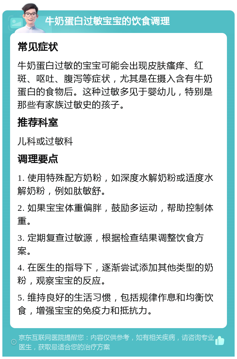 牛奶蛋白过敏宝宝的饮食调理 常见症状 牛奶蛋白过敏的宝宝可能会出现皮肤瘙痒、红斑、呕吐、腹泻等症状，尤其是在摄入含有牛奶蛋白的食物后。这种过敏多见于婴幼儿，特别是那些有家族过敏史的孩子。 推荐科室 儿科或过敏科 调理要点 1. 使用特殊配方奶粉，如深度水解奶粉或适度水解奶粉，例如肽敏舒。 2. 如果宝宝体重偏胖，鼓励多运动，帮助控制体重。 3. 定期复查过敏源，根据检查结果调整饮食方案。 4. 在医生的指导下，逐渐尝试添加其他类型的奶粉，观察宝宝的反应。 5. 维持良好的生活习惯，包括规律作息和均衡饮食，增强宝宝的免疫力和抵抗力。