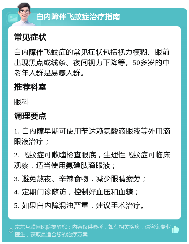 白内障伴飞蚊症治疗指南 常见症状 白内障伴飞蚊症的常见症状包括视力模糊、眼前出现黑点或线条、夜间视力下降等。50多岁的中老年人群是易感人群。 推荐科室 眼科 调理要点 1. 白内障早期可使用苄达赖氨酸滴眼液等外用滴眼液治疗； 2. 飞蚊症可散瞳检查眼底，生理性飞蚊症可临床观察，适当使用氨碘肽滴眼液； 3. 避免熬夜、辛辣食物，减少眼睛疲劳； 4. 定期门诊随访，控制好血压和血糖； 5. 如果白内障混浊严重，建议手术治疗。