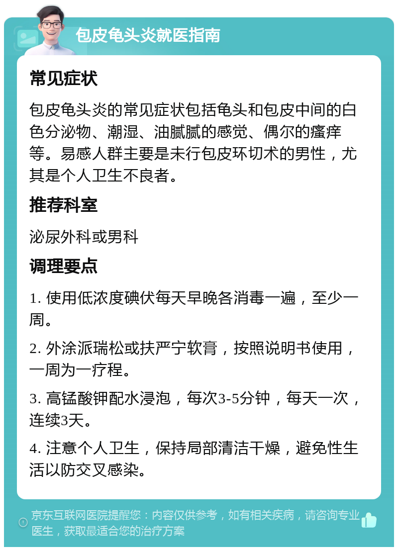 包皮龟头炎就医指南 常见症状 包皮龟头炎的常见症状包括龟头和包皮中间的白色分泌物、潮湿、油腻腻的感觉、偶尔的瘙痒等。易感人群主要是未行包皮环切术的男性，尤其是个人卫生不良者。 推荐科室 泌尿外科或男科 调理要点 1. 使用低浓度碘伏每天早晚各消毒一遍，至少一周。 2. 外涂派瑞松或扶严宁软膏，按照说明书使用，一周为一疗程。 3. 高锰酸钾配水浸泡，每次3-5分钟，每天一次，连续3天。 4. 注意个人卫生，保持局部清洁干燥，避免性生活以防交叉感染。