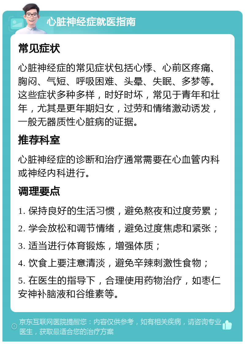 心脏神经症就医指南 常见症状 心脏神经症的常见症状包括心悸、心前区疼痛、胸闷、气短、呼吸困难、头晕、失眠、多梦等。这些症状多种多样，时好时坏，常见于青年和壮年，尤其是更年期妇女，过劳和情绪激动诱发，一般无器质性心脏病的证据。 推荐科室 心脏神经症的诊断和治疗通常需要在心血管内科或神经内科进行。 调理要点 1. 保持良好的生活习惯，避免熬夜和过度劳累； 2. 学会放松和调节情绪，避免过度焦虑和紧张； 3. 适当进行体育锻炼，增强体质； 4. 饮食上要注意清淡，避免辛辣刺激性食物； 5. 在医生的指导下，合理使用药物治疗，如枣仁安神补脑液和谷维素等。