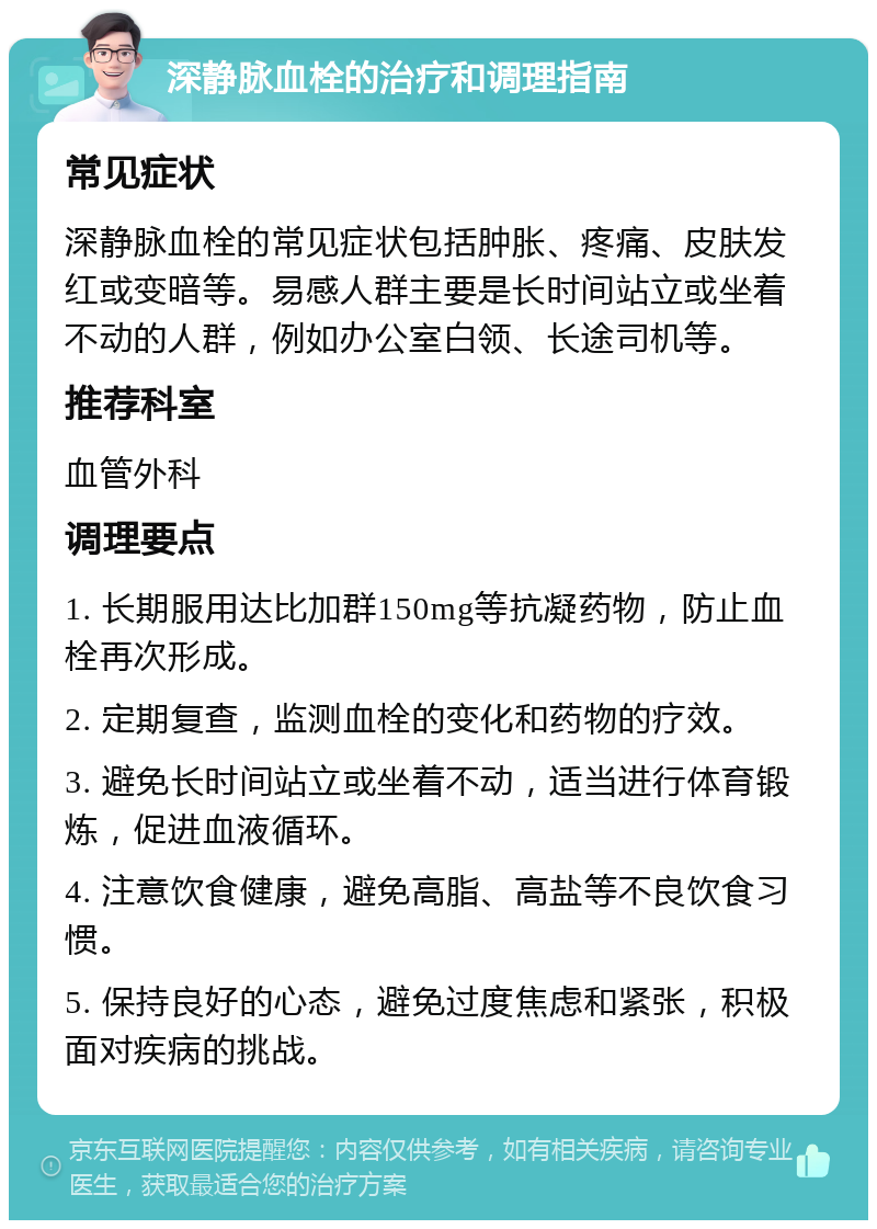 深静脉血栓的治疗和调理指南 常见症状 深静脉血栓的常见症状包括肿胀、疼痛、皮肤发红或变暗等。易感人群主要是长时间站立或坐着不动的人群，例如办公室白领、长途司机等。 推荐科室 血管外科 调理要点 1. 长期服用达比加群150mg等抗凝药物，防止血栓再次形成。 2. 定期复查，监测血栓的变化和药物的疗效。 3. 避免长时间站立或坐着不动，适当进行体育锻炼，促进血液循环。 4. 注意饮食健康，避免高脂、高盐等不良饮食习惯。 5. 保持良好的心态，避免过度焦虑和紧张，积极面对疾病的挑战。