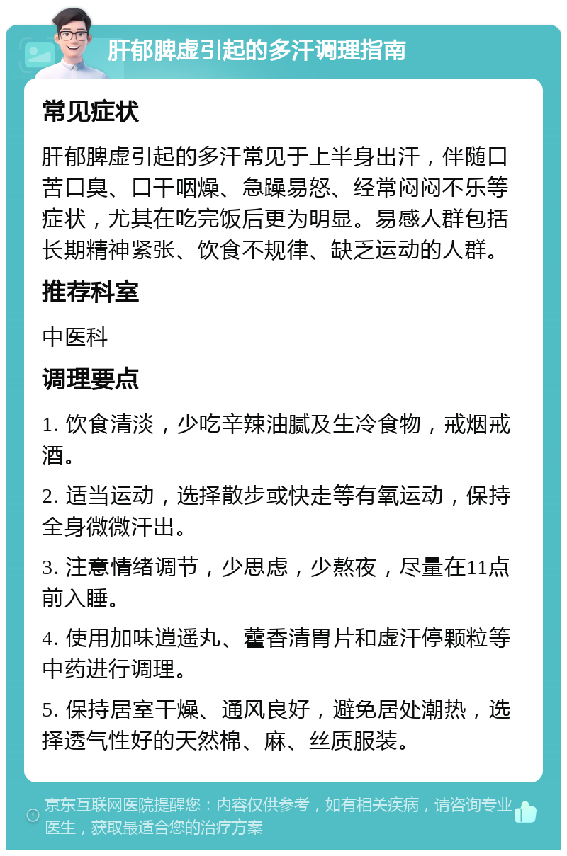 肝郁脾虚引起的多汗调理指南 常见症状 肝郁脾虚引起的多汗常见于上半身出汗，伴随口苦口臭、口干咽燥、急躁易怒、经常闷闷不乐等症状，尤其在吃完饭后更为明显。易感人群包括长期精神紧张、饮食不规律、缺乏运动的人群。 推荐科室 中医科 调理要点 1. 饮食清淡，少吃辛辣油腻及生冷食物，戒烟戒酒。 2. 适当运动，选择散步或快走等有氧运动，保持全身微微汗出。 3. 注意情绪调节，少思虑，少熬夜，尽量在11点前入睡。 4. 使用加味逍遥丸、藿香清胃片和虚汗停颗粒等中药进行调理。 5. 保持居室干燥、通风良好，避免居处潮热，选择透气性好的天然棉、麻、丝质服装。