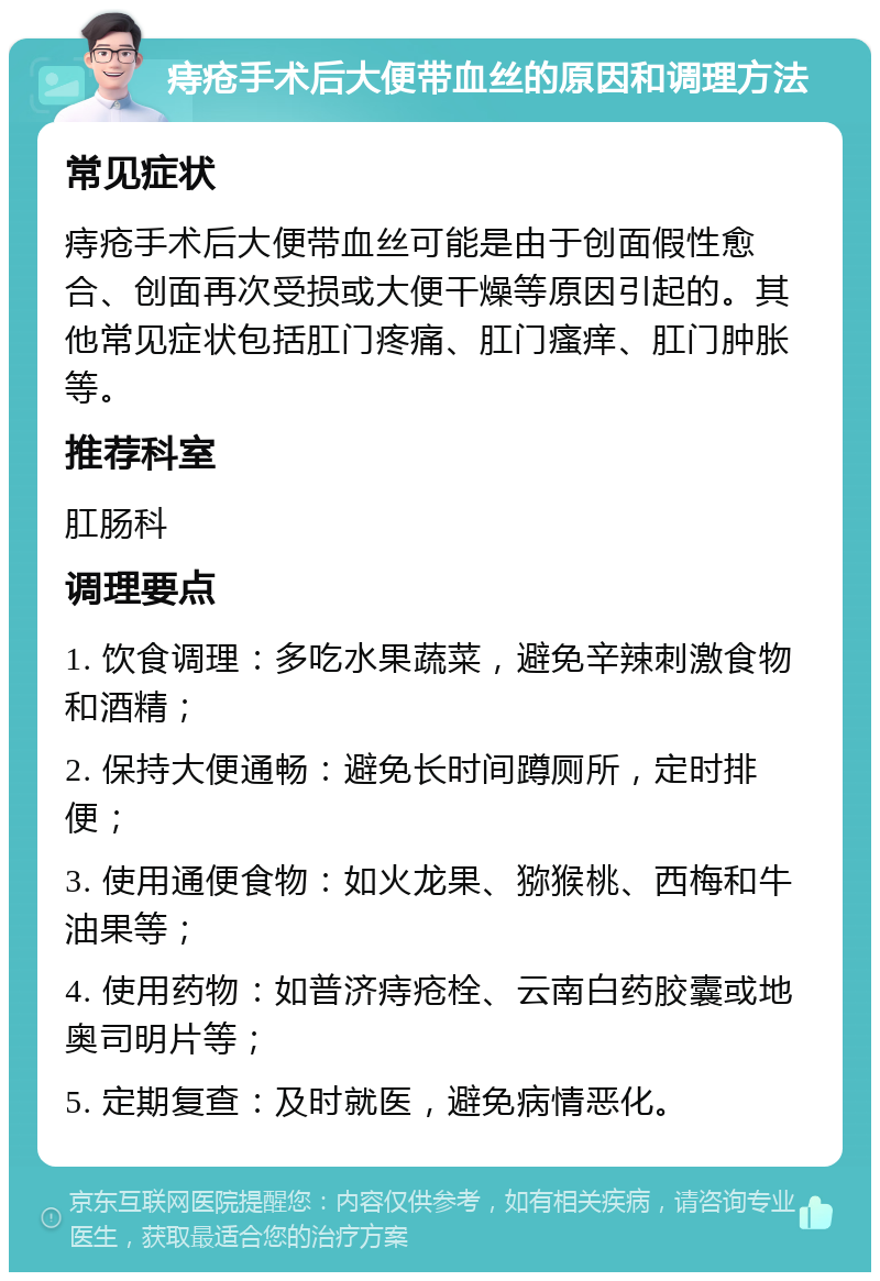 痔疮手术后大便带血丝的原因和调理方法 常见症状 痔疮手术后大便带血丝可能是由于创面假性愈合、创面再次受损或大便干燥等原因引起的。其他常见症状包括肛门疼痛、肛门瘙痒、肛门肿胀等。 推荐科室 肛肠科 调理要点 1. 饮食调理：多吃水果蔬菜，避免辛辣刺激食物和酒精； 2. 保持大便通畅：避免长时间蹲厕所，定时排便； 3. 使用通便食物：如火龙果、猕猴桃、西梅和牛油果等； 4. 使用药物：如普济痔疮栓、云南白药胶囊或地奥司明片等； 5. 定期复查：及时就医，避免病情恶化。