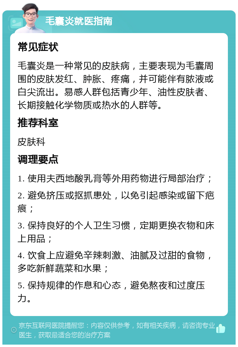 毛囊炎就医指南 常见症状 毛囊炎是一种常见的皮肤病，主要表现为毛囊周围的皮肤发红、肿胀、疼痛，并可能伴有脓液或白尖流出。易感人群包括青少年、油性皮肤者、长期接触化学物质或热水的人群等。 推荐科室 皮肤科 调理要点 1. 使用夫西地酸乳膏等外用药物进行局部治疗； 2. 避免挤压或抠抓患处，以免引起感染或留下疤痕； 3. 保持良好的个人卫生习惯，定期更换衣物和床上用品； 4. 饮食上应避免辛辣刺激、油腻及过甜的食物，多吃新鲜蔬菜和水果； 5. 保持规律的作息和心态，避免熬夜和过度压力。