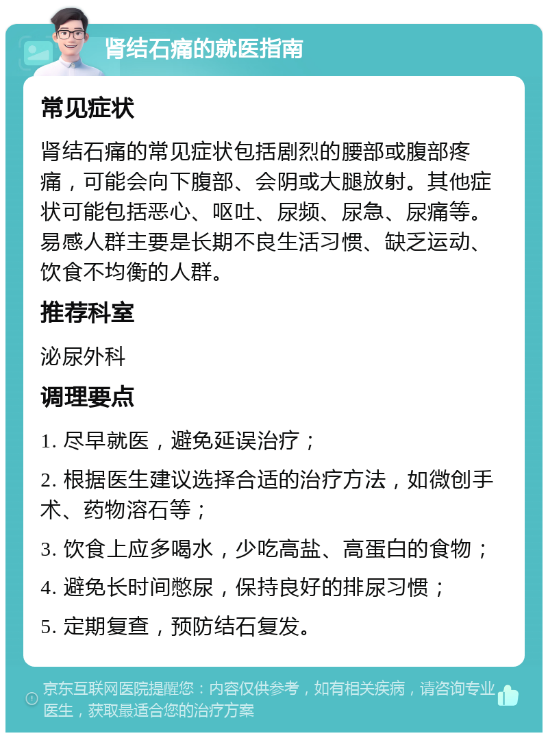 肾结石痛的就医指南 常见症状 肾结石痛的常见症状包括剧烈的腰部或腹部疼痛，可能会向下腹部、会阴或大腿放射。其他症状可能包括恶心、呕吐、尿频、尿急、尿痛等。易感人群主要是长期不良生活习惯、缺乏运动、饮食不均衡的人群。 推荐科室 泌尿外科 调理要点 1. 尽早就医，避免延误治疗； 2. 根据医生建议选择合适的治疗方法，如微创手术、药物溶石等； 3. 饮食上应多喝水，少吃高盐、高蛋白的食物； 4. 避免长时间憋尿，保持良好的排尿习惯； 5. 定期复查，预防结石复发。