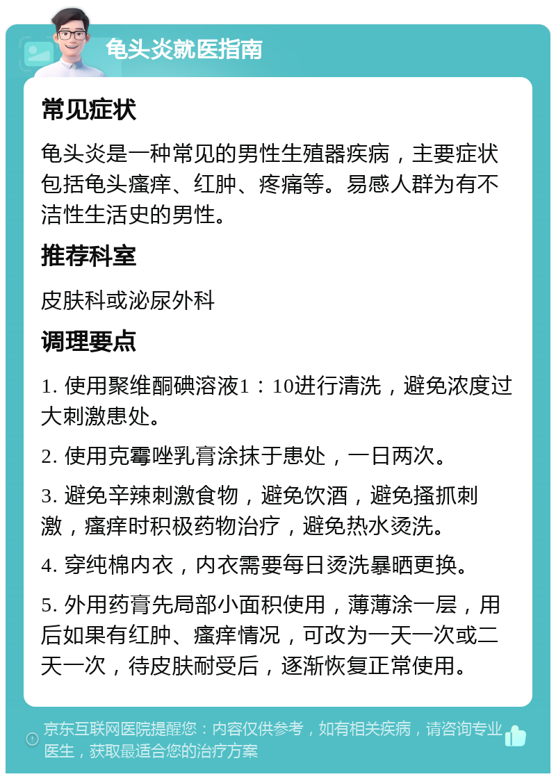 龟头炎就医指南 常见症状 龟头炎是一种常见的男性生殖器疾病，主要症状包括龟头瘙痒、红肿、疼痛等。易感人群为有不洁性生活史的男性。 推荐科室 皮肤科或泌尿外科 调理要点 1. 使用聚维酮碘溶液1：10进行清洗，避免浓度过大刺激患处。 2. 使用克霉唑乳膏涂抹于患处，一日两次。 3. 避免辛辣刺激食物，避免饮酒，避免搔抓刺激，瘙痒时积极药物治疗，避免热水烫洗。 4. 穿纯棉内衣，内衣需要每日烫洗暴晒更换。 5. 外用药膏先局部小面积使用，薄薄涂一层，用后如果有红肿、瘙痒情况，可改为一天一次或二天一次，待皮肤耐受后，逐渐恢复正常使用。