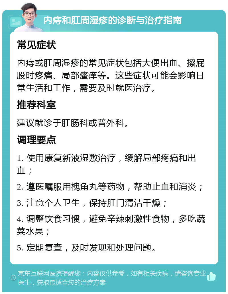 内痔和肛周湿疹的诊断与治疗指南 常见症状 内痔或肛周湿疹的常见症状包括大便出血、擦屁股时疼痛、局部瘙痒等。这些症状可能会影响日常生活和工作，需要及时就医治疗。 推荐科室 建议就诊于肛肠科或普外科。 调理要点 1. 使用康复新液湿敷治疗，缓解局部疼痛和出血； 2. 遵医嘱服用槐角丸等药物，帮助止血和消炎； 3. 注意个人卫生，保持肛门清洁干燥； 4. 调整饮食习惯，避免辛辣刺激性食物，多吃蔬菜水果； 5. 定期复查，及时发现和处理问题。