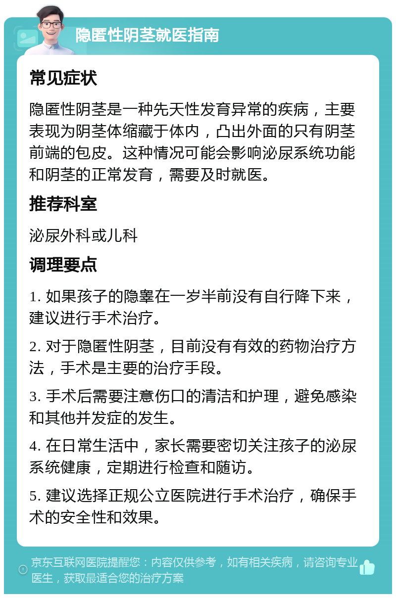 隐匿性阴茎就医指南 常见症状 隐匿性阴茎是一种先天性发育异常的疾病，主要表现为阴茎体缩藏于体内，凸出外面的只有阴茎前端的包皮。这种情况可能会影响泌尿系统功能和阴茎的正常发育，需要及时就医。 推荐科室 泌尿外科或儿科 调理要点 1. 如果孩子的隐睾在一岁半前没有自行降下来，建议进行手术治疗。 2. 对于隐匿性阴茎，目前没有有效的药物治疗方法，手术是主要的治疗手段。 3. 手术后需要注意伤口的清洁和护理，避免感染和其他并发症的发生。 4. 在日常生活中，家长需要密切关注孩子的泌尿系统健康，定期进行检查和随访。 5. 建议选择正规公立医院进行手术治疗，确保手术的安全性和效果。