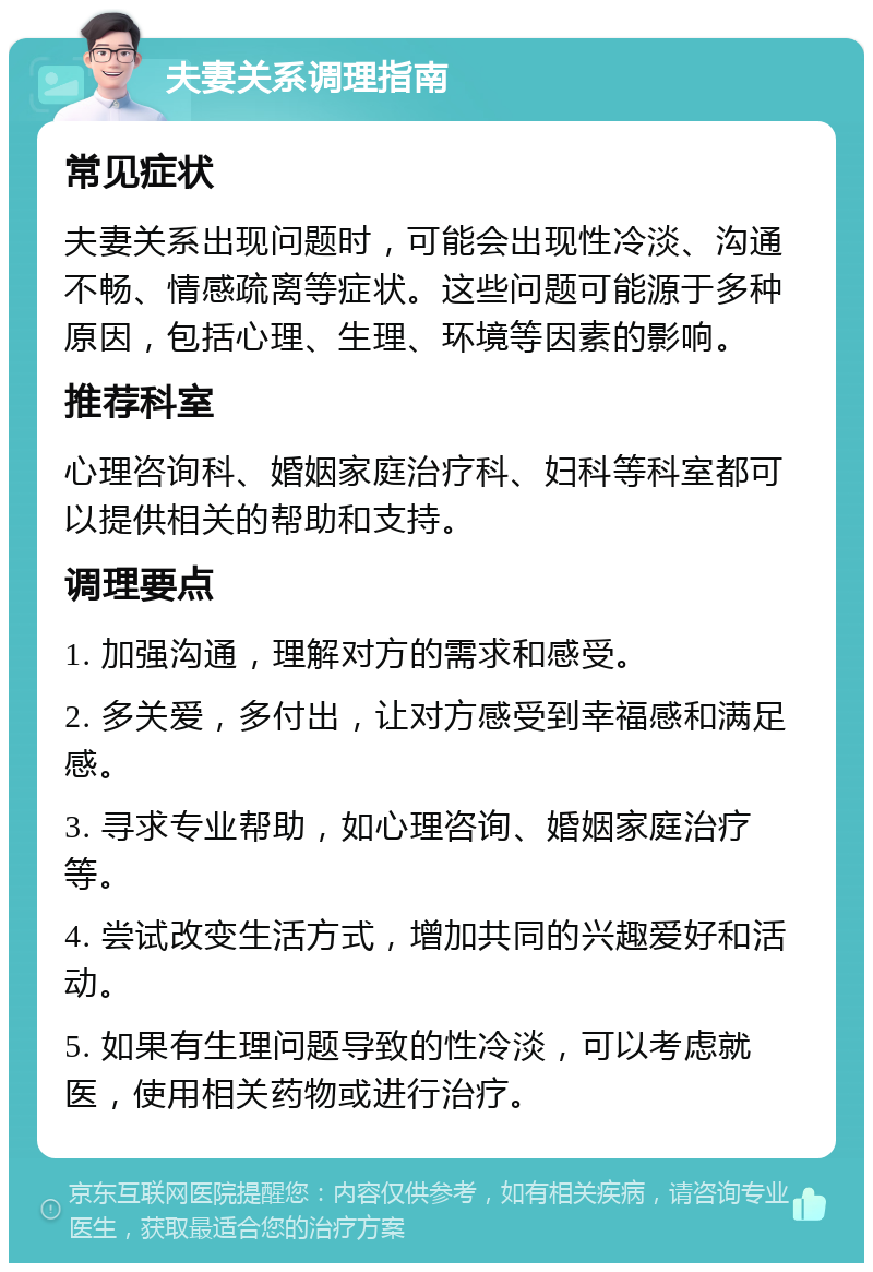 夫妻关系调理指南 常见症状 夫妻关系出现问题时，可能会出现性冷淡、沟通不畅、情感疏离等症状。这些问题可能源于多种原因，包括心理、生理、环境等因素的影响。 推荐科室 心理咨询科、婚姻家庭治疗科、妇科等科室都可以提供相关的帮助和支持。 调理要点 1. 加强沟通，理解对方的需求和感受。 2. 多关爱，多付出，让对方感受到幸福感和满足感。 3. 寻求专业帮助，如心理咨询、婚姻家庭治疗等。 4. 尝试改变生活方式，增加共同的兴趣爱好和活动。 5. 如果有生理问题导致的性冷淡，可以考虑就医，使用相关药物或进行治疗。