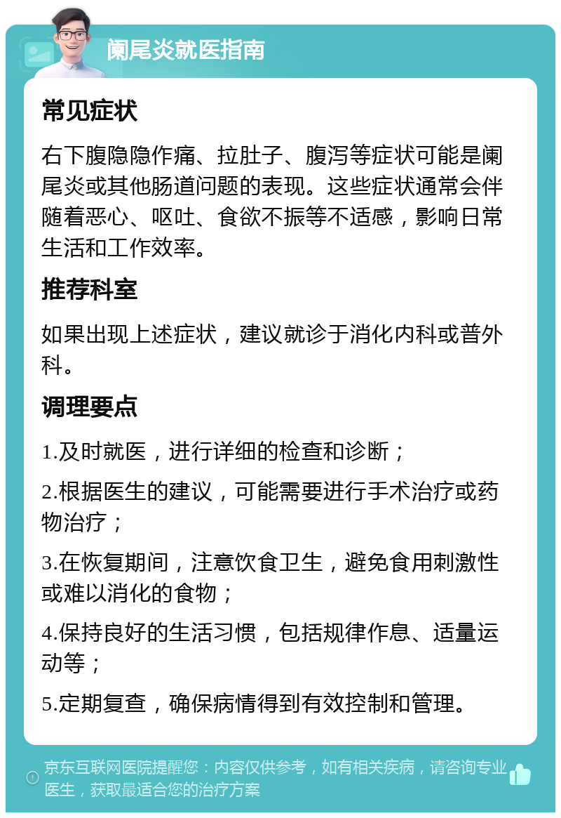 阑尾炎就医指南 常见症状 右下腹隐隐作痛、拉肚子、腹泻等症状可能是阑尾炎或其他肠道问题的表现。这些症状通常会伴随着恶心、呕吐、食欲不振等不适感，影响日常生活和工作效率。 推荐科室 如果出现上述症状，建议就诊于消化内科或普外科。 调理要点 1.及时就医，进行详细的检查和诊断； 2.根据医生的建议，可能需要进行手术治疗或药物治疗； 3.在恢复期间，注意饮食卫生，避免食用刺激性或难以消化的食物； 4.保持良好的生活习惯，包括规律作息、适量运动等； 5.定期复查，确保病情得到有效控制和管理。