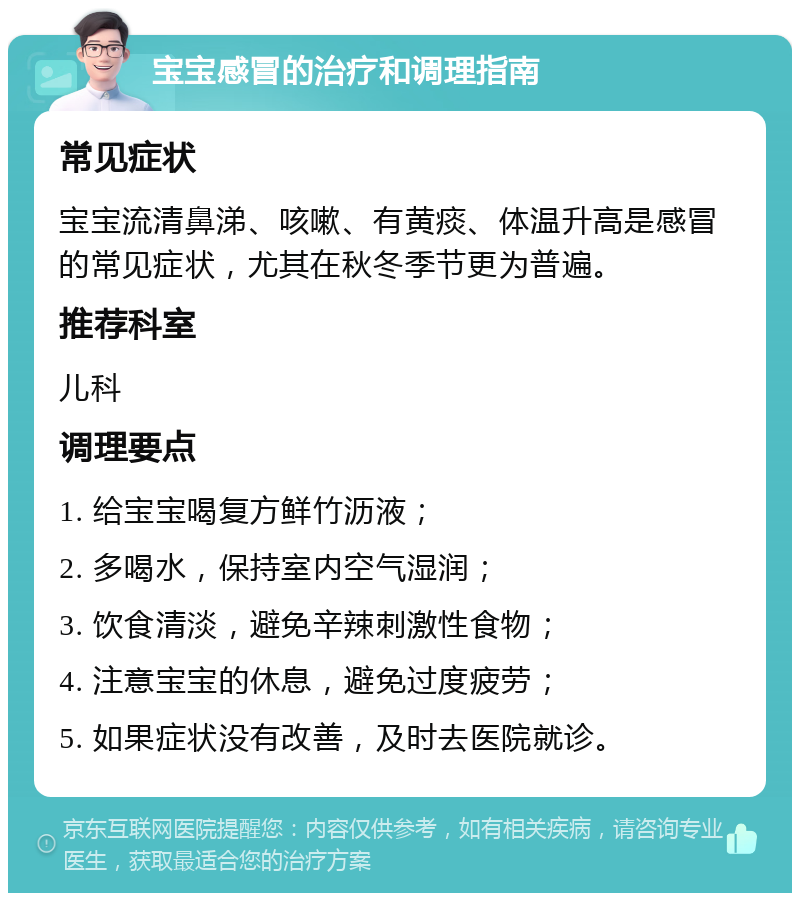 宝宝感冒的治疗和调理指南 常见症状 宝宝流清鼻涕、咳嗽、有黄痰、体温升高是感冒的常见症状，尤其在秋冬季节更为普遍。 推荐科室 儿科 调理要点 1. 给宝宝喝复方鲜竹沥液； 2. 多喝水，保持室内空气湿润； 3. 饮食清淡，避免辛辣刺激性食物； 4. 注意宝宝的休息，避免过度疲劳； 5. 如果症状没有改善，及时去医院就诊。