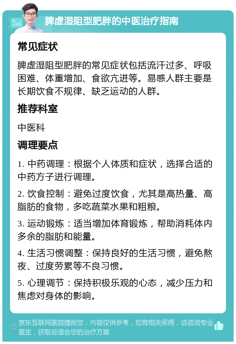 脾虚湿阻型肥胖的中医治疗指南 常见症状 脾虚湿阻型肥胖的常见症状包括流汗过多、呼吸困难、体重增加、食欲亢进等。易感人群主要是长期饮食不规律、缺乏运动的人群。 推荐科室 中医科 调理要点 1. 中药调理：根据个人体质和症状，选择合适的中药方子进行调理。 2. 饮食控制：避免过度饮食，尤其是高热量、高脂肪的食物，多吃蔬菜水果和粗粮。 3. 运动锻炼：适当增加体育锻炼，帮助消耗体内多余的脂肪和能量。 4. 生活习惯调整：保持良好的生活习惯，避免熬夜、过度劳累等不良习惯。 5. 心理调节：保持积极乐观的心态，减少压力和焦虑对身体的影响。