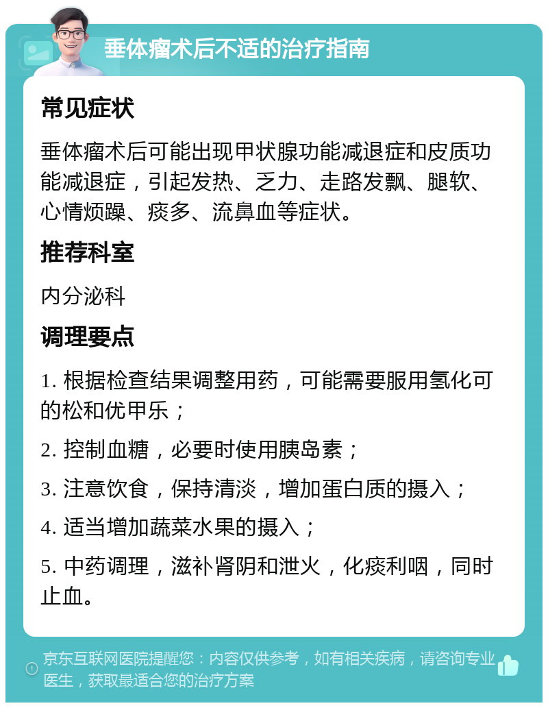 垂体瘤术后不适的治疗指南 常见症状 垂体瘤术后可能出现甲状腺功能减退症和皮质功能减退症，引起发热、乏力、走路发飘、腿软、心情烦躁、痰多、流鼻血等症状。 推荐科室 内分泌科 调理要点 1. 根据检查结果调整用药，可能需要服用氢化可的松和优甲乐； 2. 控制血糖，必要时使用胰岛素； 3. 注意饮食，保持清淡，增加蛋白质的摄入； 4. 适当增加蔬菜水果的摄入； 5. 中药调理，滋补肾阴和泄火，化痰利咽，同时止血。