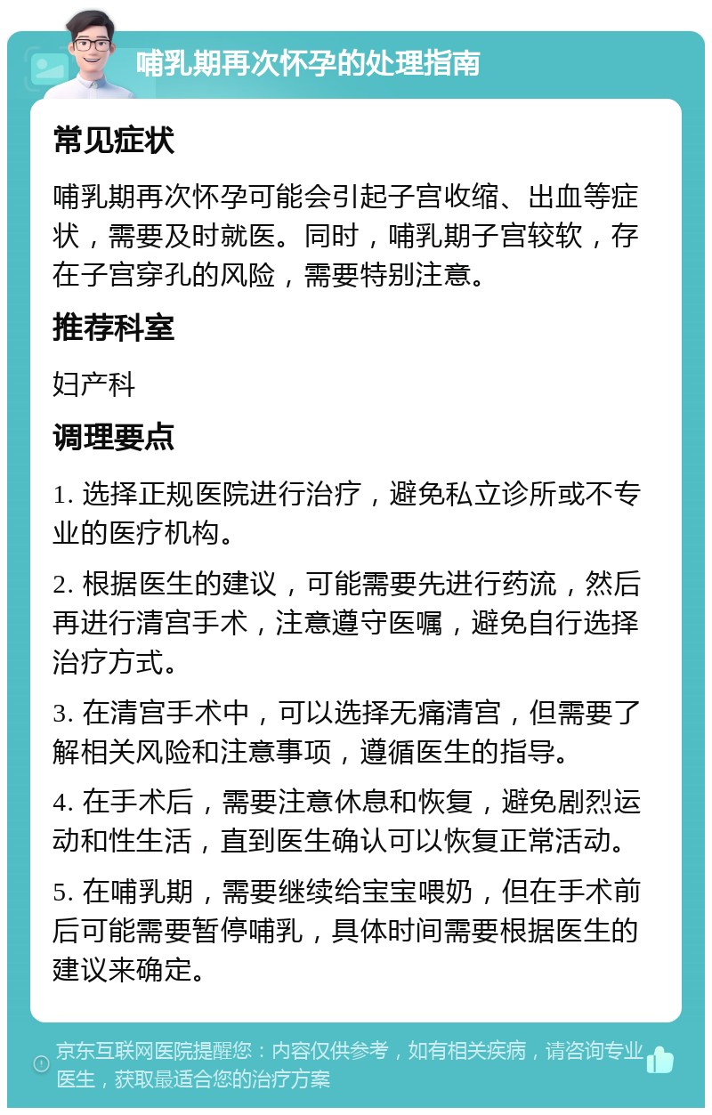 哺乳期再次怀孕的处理指南 常见症状 哺乳期再次怀孕可能会引起子宫收缩、出血等症状，需要及时就医。同时，哺乳期子宫较软，存在子宫穿孔的风险，需要特别注意。 推荐科室 妇产科 调理要点 1. 选择正规医院进行治疗，避免私立诊所或不专业的医疗机构。 2. 根据医生的建议，可能需要先进行药流，然后再进行清宫手术，注意遵守医嘱，避免自行选择治疗方式。 3. 在清宫手术中，可以选择无痛清宫，但需要了解相关风险和注意事项，遵循医生的指导。 4. 在手术后，需要注意休息和恢复，避免剧烈运动和性生活，直到医生确认可以恢复正常活动。 5. 在哺乳期，需要继续给宝宝喂奶，但在手术前后可能需要暂停哺乳，具体时间需要根据医生的建议来确定。