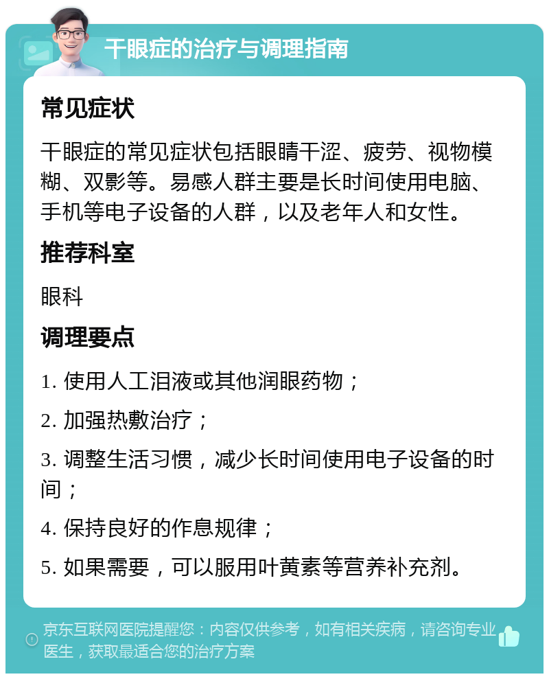 干眼症的治疗与调理指南 常见症状 干眼症的常见症状包括眼睛干涩、疲劳、视物模糊、双影等。易感人群主要是长时间使用电脑、手机等电子设备的人群，以及老年人和女性。 推荐科室 眼科 调理要点 1. 使用人工泪液或其他润眼药物； 2. 加强热敷治疗； 3. 调整生活习惯，减少长时间使用电子设备的时间； 4. 保持良好的作息规律； 5. 如果需要，可以服用叶黄素等营养补充剂。