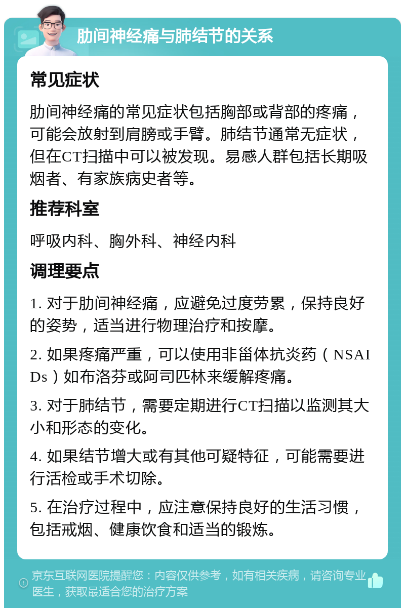 肋间神经痛与肺结节的关系 常见症状 肋间神经痛的常见症状包括胸部或背部的疼痛，可能会放射到肩膀或手臂。肺结节通常无症状，但在CT扫描中可以被发现。易感人群包括长期吸烟者、有家族病史者等。 推荐科室 呼吸内科、胸外科、神经内科 调理要点 1. 对于肋间神经痛，应避免过度劳累，保持良好的姿势，适当进行物理治疗和按摩。 2. 如果疼痛严重，可以使用非甾体抗炎药（NSAIDs）如布洛芬或阿司匹林来缓解疼痛。 3. 对于肺结节，需要定期进行CT扫描以监测其大小和形态的变化。 4. 如果结节增大或有其他可疑特征，可能需要进行活检或手术切除。 5. 在治疗过程中，应注意保持良好的生活习惯，包括戒烟、健康饮食和适当的锻炼。