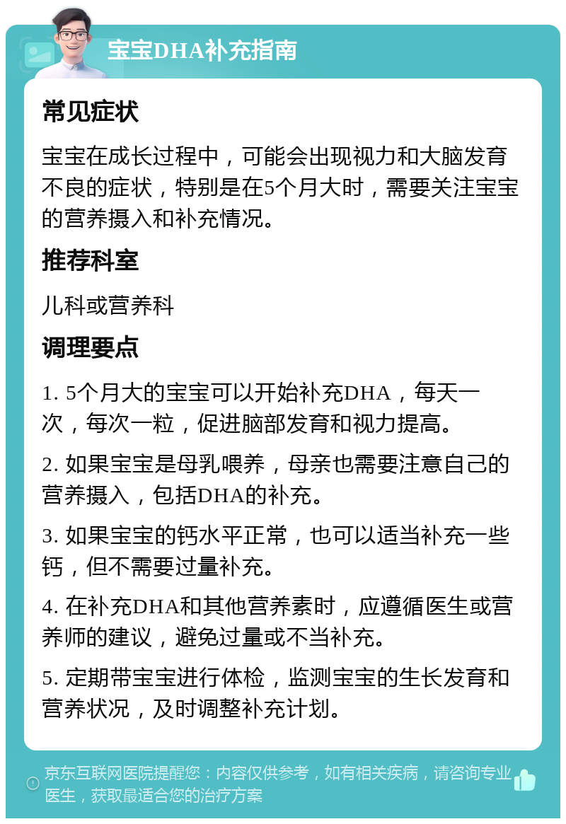 宝宝DHA补充指南 常见症状 宝宝在成长过程中，可能会出现视力和大脑发育不良的症状，特别是在5个月大时，需要关注宝宝的营养摄入和补充情况。 推荐科室 儿科或营养科 调理要点 1. 5个月大的宝宝可以开始补充DHA，每天一次，每次一粒，促进脑部发育和视力提高。 2. 如果宝宝是母乳喂养，母亲也需要注意自己的营养摄入，包括DHA的补充。 3. 如果宝宝的钙水平正常，也可以适当补充一些钙，但不需要过量补充。 4. 在补充DHA和其他营养素时，应遵循医生或营养师的建议，避免过量或不当补充。 5. 定期带宝宝进行体检，监测宝宝的生长发育和营养状况，及时调整补充计划。