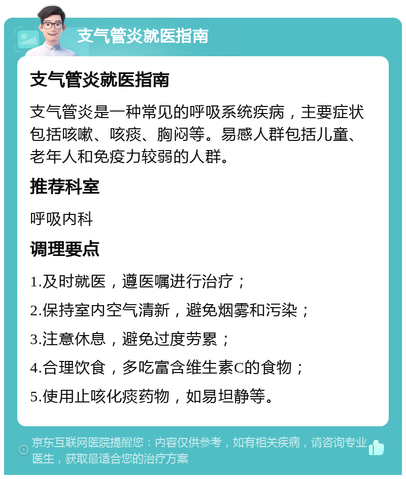 支气管炎就医指南 支气管炎就医指南 支气管炎是一种常见的呼吸系统疾病，主要症状包括咳嗽、咳痰、胸闷等。易感人群包括儿童、老年人和免疫力较弱的人群。 推荐科室 呼吸内科 调理要点 1.及时就医，遵医嘱进行治疗； 2.保持室内空气清新，避免烟雾和污染； 3.注意休息，避免过度劳累； 4.合理饮食，多吃富含维生素C的食物； 5.使用止咳化痰药物，如易坦静等。