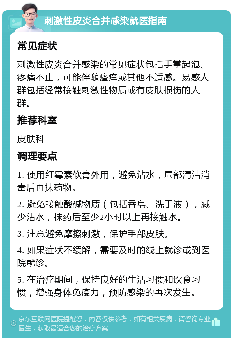 刺激性皮炎合并感染就医指南 常见症状 刺激性皮炎合并感染的常见症状包括手掌起泡、疼痛不止，可能伴随瘙痒或其他不适感。易感人群包括经常接触刺激性物质或有皮肤损伤的人群。 推荐科室 皮肤科 调理要点 1. 使用红霉素软膏外用，避免沾水，局部清洁消毒后再抹药物。 2. 避免接触酸碱物质（包括香皂、洗手液），减少沾水，抹药后至少2小时以上再接触水。 3. 注意避免摩擦刺激，保护手部皮肤。 4. 如果症状不缓解，需要及时的线上就诊或到医院就诊。 5. 在治疗期间，保持良好的生活习惯和饮食习惯，增强身体免疫力，预防感染的再次发生。