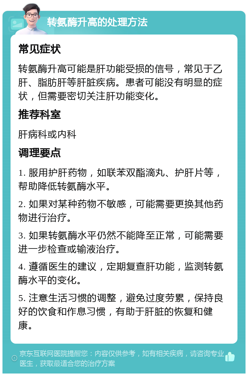 转氨酶升高的处理方法 常见症状 转氨酶升高可能是肝功能受损的信号，常见于乙肝、脂肪肝等肝脏疾病。患者可能没有明显的症状，但需要密切关注肝功能变化。 推荐科室 肝病科或内科 调理要点 1. 服用护肝药物，如联苯双酯滴丸、护肝片等，帮助降低转氨酶水平。 2. 如果对某种药物不敏感，可能需要更换其他药物进行治疗。 3. 如果转氨酶水平仍然不能降至正常，可能需要进一步检查或输液治疗。 4. 遵循医生的建议，定期复查肝功能，监测转氨酶水平的变化。 5. 注意生活习惯的调整，避免过度劳累，保持良好的饮食和作息习惯，有助于肝脏的恢复和健康。