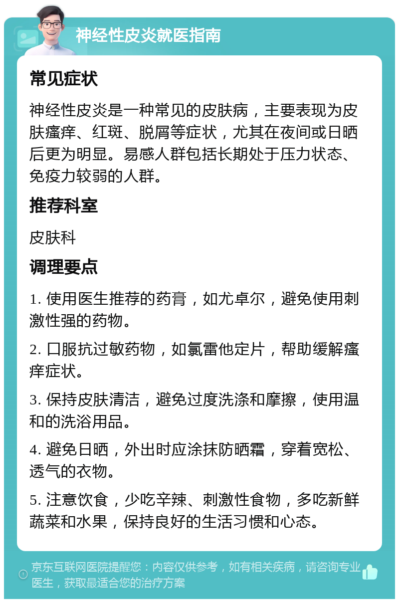 神经性皮炎就医指南 常见症状 神经性皮炎是一种常见的皮肤病，主要表现为皮肤瘙痒、红斑、脱屑等症状，尤其在夜间或日晒后更为明显。易感人群包括长期处于压力状态、免疫力较弱的人群。 推荐科室 皮肤科 调理要点 1. 使用医生推荐的药膏，如尤卓尔，避免使用刺激性强的药物。 2. 口服抗过敏药物，如氯雷他定片，帮助缓解瘙痒症状。 3. 保持皮肤清洁，避免过度洗涤和摩擦，使用温和的洗浴用品。 4. 避免日晒，外出时应涂抹防晒霜，穿着宽松、透气的衣物。 5. 注意饮食，少吃辛辣、刺激性食物，多吃新鲜蔬菜和水果，保持良好的生活习惯和心态。